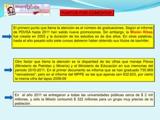 El primero punto que llama la atención es el número de graduaciones. Según el informe
de PDVSA hasta 2011 han salido nueve promociones. Sin embargo, la Misión Ribas
fue creada en 2003 y la duración de los estudios es de dos años. En otras palabras,
hasta el año pasado sólo siete cursos debieron haber obtenido sus títulos de bachiller.
Otro factor que llama la atención es la disparidad de las cifras que maneja Pdvsa
(Ministerio de Petróleo y Minería) y el Ministerio de Educación en sus memorias del
periodo 2010-2011. En el primer documento se informa que se han graduado 735.969
"vencedores", pero en el informe del MPPE se lee que apenas son 632.623, por cierto
la misma cifra del lapso 2008-09
En el año 2011 se entregaron a todas las universidades públicas cerca de $ 2 mil
millones, y sólo la Misión consumió $ 322 millones para un grupo muy preciso de la
población.
PUNTOS POR COMENTAR
 