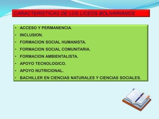 CARACTERISTICAS DE LOS LICEOS BOLIVARIANOS
• ACCESO Y PERMANENCIA.
• INCLUSION.
• FORMACION SOCIAL HUMANISTA.
• FORMACION SOCIAL COMUNITARIA.
• FORMACION AMBIENTALISTA.
• APOYO TECNOLOGICO.
• APOYO NUTRICIONAL.
• BACHILLER EN CIENCIAS NATURALES Y CIENCIAS SOCIALES.
 