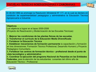 ESCUELAS TECNICAS ROBINSONIANAS Y ZAMORANAS
El 08-09-1999 se promulgó la Resolución Ministerial Nº 177, en la cual se declara en
condición de experimentalidad pedagógica y administrativa la Educación Técnica
Agropecuaria e Industrial.
Objetivos
Los objetivos a lograr en el lapso 2000-2006
(Proyecto de Reactivación y Modernización de las Escuelas Técnicas)
1. Mejorar las condiciones de las plantas físicas de las escuelas,
2. Transformar el currículo de la Educación Media Diversificada
3. Fortalecer la Educación Técnica
4. Establecer mecanismos de formación permanente la capacitación y formación
en tres dimensiones: Formación Técnico Profesional, Desarrollo Humano y Proyecto
Pedagógico Comunitario.
5. Fortalecer los centros de formación técnico - profesional desde el punto de
vista tecnológico y administrativo
6. Coordinar la ejecución del programa Nacional de Pasantías en las Entidades
Federales, para la atención de los estudiantes cursantes del último año de
Educación Técnico - Profesional.
 