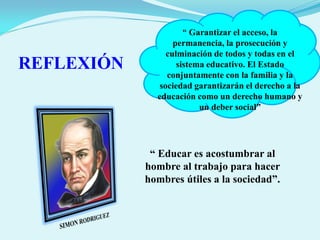 “ Garantizar el acceso, la
permanencia, la prosecución y
culminación de todos y todas en el
sistema educativo. El Estado
conjuntamente con la familia y la
sociedad garantizarán el derecho a la
educación como un derecho humano y
un deber social”
REFLEXIÓN
“ Educar es acostumbrar al
hombre al trabajo para hacer
hombres útiles a la sociedad”.
 