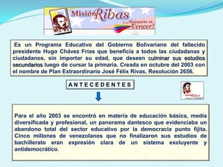 Es un Programa Educativo del Gobierno Bolivariano del fallecido
presidente Hugo Chávez Frías que beneficia a todos las ciudadanas y
ciudadanos, sin importar su edad, que deseen culminar sus estudios
secundarios luego de cursar la primaria. Creada en octubre del 2003 con
el nombre de Plan Extraordinario José Félix Rivas, Resolución 2656.
Para el año 2003 se encontró en materia de educación básica, media
diversificada y profesional, un panorama dantesco que evidenciaba un
abandono total del sector educativo por la democracia punto fijita.
Cinco millones de venezolanos que no finalizaron sus estudios de
bachillerato eran expresión clara de un sistema excluyente y
antidemocrático.
A N T E C E D E N T E S
 