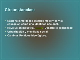 • Nacionalismo de los estados modernos y la
educación como una identidad nacional.
• Revolución Industrial. Desarrollo económico.
• Urbanización y movilidad social.
• Cambios Políticos-ideológicos.
 