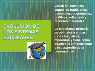 Varían en cada país,
según las tradiciones
nacionales; económicas,
políticas, religiosas y
recursos materiales.
La enseñanza primaria
es obligatoria en casi
todos los países
modernos y tiene como
objetivo la alfabetización
y el desarrollo de la
personalidad.
 