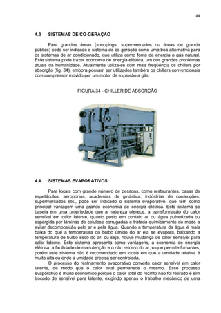 44
4.3 SISTEMAS DE CO-GERAÇÃO
Para grandes áreas (shoppings, supermercados ou áreas de grande
público) pode ser indicado o sistema de co-geração como uma boa alternativa para
os sistemas de ar condicionado, que utiliza como fonte de energia o gás natural.
Este sistema pode trazer economia de energia elétrica, um dos grandes problemas
atuais da humanidade. Atualmente utiliza-se com mais freqüência os chillers por
absorção (fig. 34), embora possam ser utilizados também os chillers convencionais
com compressor movido por um motor de explosão a gás.
FIGURA 34 - CHILLER DE ABSORÇÃO
4.4 SISTEMAS EVAPORATIVOS
Para locais com grande número de pessoas, como restaurantes, casas de
espetáculos, aeroportos, academias de ginástica, indústrias de confecções,
supermercados etc., pode ser indicado o sistema evaporativo, que tem como
principal vantagem uma grande economia de energia elétrica. Este sistema se
baseia em uma propriedade que a natureza oferece: a transformação do calor
sensível em calor latente, quanto posto em contato ar ou água pulverizada ou
espargida por lâminas de celulose corrugadas e tratada quimicamente de modo a
evitar decomposição pelo ar e pela água. Quando a temperatura da água é mais
baixa do que a temperatura do bulbo úmido do ar ela se evapora, baixando a
temperatura de bulbo seco do ar, ou seja, houve mudança de calor sensível para
calor latente. Este sistema apresenta como vantagens, a economia de energia
elétrica, a facilidade de manutenção e o não retorno do ar, o que permite fumantes,
porém este sistema não é recomendado em locais em que a umidade relativa é
muito alta ou onde a umidade precisa ser controlada.
O processo do resfriamento evaporativo converte calor sensível em calor
latente, de modo que o calor total permanece o mesmo. Esse processo
evaporativo é muito econômico porque o calor total do recinto não foi retirado e sim
trocado de sensível para latente, exigindo apenas o trabalho mecânico de uma
 