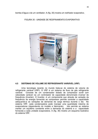 45
bomba d’água e de um ventilador. A (fig. 35) mostra um resfriador evaporativo.
FIGURA 35 - UNIDADE DE RESFRIAMENTO EVAPORATIVO
4.5 SISTEMAS DE VOLUME DE REFRIGERANTE VARIÁVEL (VRF)
Uma tecnologia recente no mundo trata-se do sistema de volume de
refrigerante variável (VRF). O VRF é um sistema de fluxo de gás refrigerante
variável. Consiste de um condensador dotado de compressor scroll com
velocidade variável via um controlador de capacidade denominado inversor de
frequência (Inverter). O Inverter, é um componente que através da variação da
frequência da energia fornecida ao compressor permite controlar a capacidade
adequando-a as variações de demanda da carga térmica durante o dia. No
sistema VRF, cada condensadora pode manejar uma quantidade máxima de
evaporadoras (dependendo do modelo e fabricante). Isto permite ao sistema
manter um equilibrio constante entre a demanda do sistema e a capacidade
fornecida a cada unidade evaporadora. A (fig. 36) mostra um esquema ilustrativo
do sistema VRF.
 
