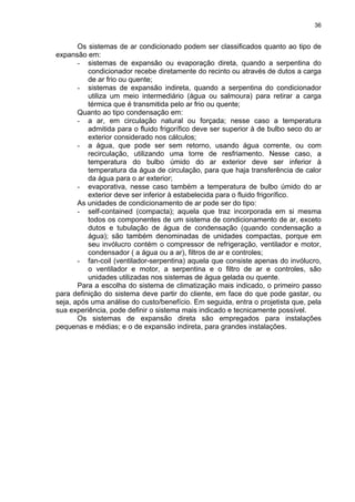 36
Os sistemas de ar condicionado podem ser classificados quanto ao tipo de
expansão em:
- sistemas de expansão ou evaporação direta, quando a serpentina do
condicionador recebe diretamente do recinto ou através de dutos a carga
de ar frio ou quente;
- sistemas de expansão indireta, quando a serpentina do condicionador
utiliza um meio intermediário (água ou salmoura) para retirar a carga
térmica que é transmitida pelo ar frio ou quente;
Quanto ao tipo condensação em:
- a ar, em circulação natural ou forçada; nesse caso a temperatura
admitida para o fluido frigorífico deve ser superior à de bulbo seco do ar
exterior considerado nos cálculos;
- a água, que pode ser sem retorno, usando água corrente, ou com
recirculação, utilizando uma torre de resfriamento. Nesse caso, a
temperatura do bulbo úmido do ar exterior deve ser inferior à
temperatura da água de circulação, para que haja transferência de calor
da água para o ar exterior;
- evaporativa, nesse caso também a temperatura de bulbo úmido do ar
exterior deve ser inferior à estabelecida para o fluido frigorífico.
As unidades de condicionamento de ar pode ser do tipo:
- self-contained (compacta); aquela que traz incorporada em si mesma
todos os componentes de um sistema de condicionamento de ar, exceto
dutos e tubulação de água de condensação (quando condensação a
água); são também denominadas de unidades compactas, porque em
seu invólucro contém o compressor de refrigeração, ventilador e motor,
condensador ( a água ou a ar), filtros de ar e controles;
- fan-coil (ventilador-serpentina) aquela que consiste apenas do invólucro,
o ventilador e motor, a serpentina e o filtro de ar e controles, são
unidades utilizadas nos sistemas de água gelada ou quente.
Para a escolha do sistema de climatização mais indicado, o primeiro passo
para definição do sistema deve partir do cliente, em face do que pode gastar, ou
seja, após uma análise do custo/benefício. Em seguida, entra o projetista que, pela
sua experiência, pode definir o sistema mais indicado e tecnicamente possível.
Os sistemas de expansão direta são empregados para instalações
pequenas e médias; e o de expansão indireta, para grandes instalações.
 