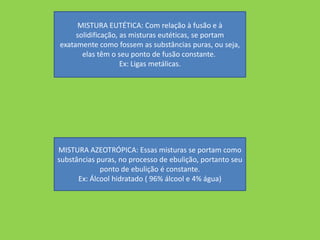 MISTURA EUTÉTICA: Com relação à fusão e à
     solidificação, as misturas eutéticas, se portam
exatamente como fossem as substâncias puras, ou seja,
       elas têm o seu ponto de fusão constante.
                    Ex: Ligas metálicas.




MISTURA AZEOTRÓPICA: Essas misturas se portam como
substâncias puras, no processo de ebulição, portanto seu
             ponto de ebulição é constante.
      Ex: Álcool hidratado ( 96% álcool e 4% água)
 