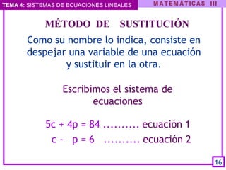 TEMA 4: SISTEMAS DE ECUACIONES LINEALES
Escribimos el sistema de
ecuaciones
 
    MÉTODO  DE    SUSTITUCIÓN
Como su nombre lo indica, consiste en
despejar una variable de una ecuación
y sustituir en la otra.
5c + 4p = 84 .......... ecuación 1
c - p = 6 .......... ecuación 2
16
 