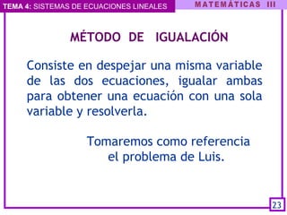 TEMA 4: SISTEMAS DE ECUACIONES LINEALES
   MÉTODO DE IGUALACIÓN
Consiste en despejar una misma variable
de las dos ecuaciones, igualar ambas
para obtener una ecuación con una sola
variable y resolverla.
Tomaremos como referencia
el problema de Luis.
23
 