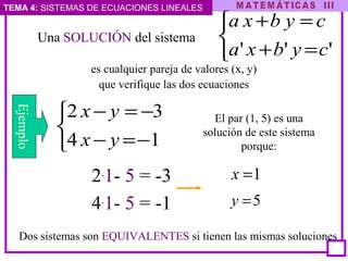 TEMA 4: SISTEMAS DE ECUACIONES LINEALES
Una SOLUCIÓN del sistema



=+
=+
''' cybxa
cybxa
es cualquier pareja de valores (x, y)
que verifique las dos ecuaciones
Dos sistemas son EQUIVALENTES si tienen las mismas soluciones



−=−
−=−
14
32
yx
yx
2.
1- 5 = -3
4.
1- 5 = -1
Ejemplo
El par (1, 5) es una
solución de este sistema
porque:
1=x
5=y
 