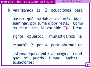 TEMA 4: SISTEMAS DE ECUACIONES LINEALES
b) Analizamos las 2 ecuaciones para
buscar qué variable es más fácil
eliminar, por suma o por resta. Como
en este caso la variable “p” tiene
signos opuestos, multiplicamos la
ecuación 2 por 4 para obtener un
sistema equivalente al original en el
que se pueda sumar ambas
ecuaciones: 
34
 