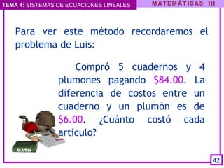 TEMA 4: SISTEMAS DE ECUACIONES LINEALES
Compró 5 cuadernos y 4
plumones pagando $84.00. La
diferencia de costos entre un
cuaderno y un plumón es de
$6.00. ¿Cuánto costó cada
artículo?
42
Para ver este método recordaremos el
problema de Luis:
 