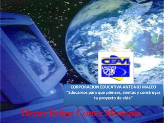 CORPORACION EDUCATIVA ANTONIO MACEO “Educamos para que pienses, sientas y construyas tu proyecto de vida”   Henry Felipe Cortes Montaño 