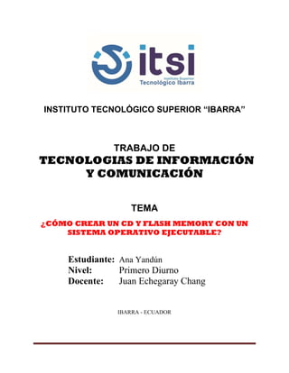 INSTITUTO TECNOLÓGICO SUPERIOR “IBARRA”
TRABAJO DE
TECNOLOGIAS DE INFORMACIÓN
Y COMUNICACIÓN
TEMA
¿CÓMO CREAR UN CD Y FLASH MEMORY CON UN
SISTEMA OPERATIVO EJECUTABLE?
Estudiante: Ana Yandún
Nivel: Primero Diurno
Docente: Juan Echegaray Chang
IBARRA - ECUADOR
 