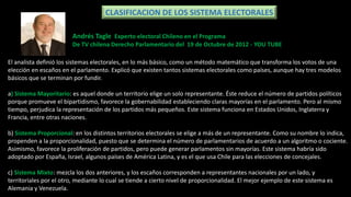 CLASIFICACION DE LOS SISTEMA ELECTORALES
El analista definió los sistemas electorales, en lo más básico, como un método matemático que transforma los votos de una
elección en escaños en el parlamento. Explicó que existen tantos sistemas electorales como países, aunque hay tres modelos
básicos que se terminan por fundir.
a) Sistema Mayoritario: es aquel donde un territorio elige un solo representante. Éste reduce el número de partidos políticos
porque promueve el bipartidismo, favorece la gobernabilidad estableciendo claras mayorías en el parlamento. Pero al mismo
tiempo, perjudica la representación de los partidos más pequeños. Este sistema funciona en Estados Unidos, Inglaterra y
Francia, entre otras naciones.
b) Sistema Proporcional: en los distintos territorios electorales se elige a más de un representante. Como su nombre lo indica,
propenden a la proporcionalidad, puesto que se determina el número de parlamentarios de acuerdo a un algoritmo o cociente.
Asimismo, favorece la proliferación de partidos, pero puede generar parlamentos sin mayorías. Este sistema habría sido
adoptado por España, Israel, algunos países de América Latina, y es el que usa Chile para las elecciones de concejales.
c) Sistema Mixto: mezcla los dos anteriores, y los escaños corresponden a representantes nacionales por un lado, y
territoriales por el otro, mediante lo cual se tiende a cierto nivel de proporcionalidad. El mejor ejemplo de este sistema es
Alemania y Venezuela.
Andrés Tagle Experto electoral Chileno en el Programa
De TV chilena Derecho Parlamentario del 19 de Octubre de 2012 - YOU TUBE
 