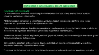FUNCIONES Y CLASIFICACION DE LAS ELECCIONES I
FUNCIÓN DE LAS ELECCIONES:
Las funciones de las elecciones difieren según el contexto social en que se encuentren, cobran especial
relevancia tres factores estructurales:
* El Sistema social, consiste en la estratificación y movilidad social; coexistencia o conflicto entre etnias,
religiones, etc.; grupos de interés, y antagonismos sociales.
* El sistema político: régimen de gobierno –presidencial o parlamentario–, forma de Estado –unitario o federal–,
modalidades de regulación de conflictos- jerárquicas, mayoritarias o consensuales.
* sistema de partidos: número de partidos, tamaños y tipos de partidos, distancias ideológicas entre ellos, grado
de institucionalización de los mismos.
Con un sistema social con un buen manejo de gobernabilidad, un sistema político adaptable y un sistema
de partidos moderado, se podrían definir como :
* Legitimación del sistema político y del gobierno de un partido o alianza de partidos, y confianza ente ellos.
 