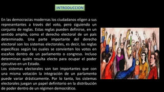En las democracias modernas los ciudadanos eligen a sus
representantes a través del voto, pero siguiendo un
conjunto de reglas. Estas reglas pueden definirse, en un
sentido amplio, como el derecho electoral de un país
determinado. Una parte importante del derecho
electoral son los sistemas electorales, es decir, las reglas
específicas según las cuales se convierten los votos en
escaños dentro de un parlamento o congreso. Incluso
determinan quién resulta electo para ocupar el poder
ejecutivo en un Estado.
Los sistemas electorales son tan importantes que con
una misma votación la integración de un parlamento
puede variar drásticamente. Por lo tanto, los sistemas
electorales juegan un papel definitorio en la distribución
de poder dentro de un régimen democrático.
INTRODUCCION
 