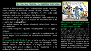 DEFINICION GENERAL DE SISTEMA ELECTORAL
Tanto en el lenguaje político como en el científico suelen emplearse
como sinónimos los conceptos Sistema Electoral, Derecho Electoral,
Régimen Electoral e, incluso, Ley Electoral. Por otra parte, esos
conceptos contienen, en general, dos tipos de sentidos:
.- un sentido amplio que abarca las normativas jurídico-positivas y
consuetudinarias que regulan la elección de representantes o de
personas para cargos públicos; y
.- un sentido estricto, por ejemplo, el sufragio o el modo de convertir
votos en escaños.
Es necesario distinguir las siguientes relaciones entre esos conceptos y
sentidos:
El concepto Régimen Electoral corresponde primordialmente al
sentido amplio, abarcando todos los fenómenos relacionados con la
elección.
El concepto Derecho Electoral, por su parte, se refiere o a todo lo
regulado por ley en relación a las elecciones, coincidiendo así con el
sentido amplio, o bien se refiere al sufragio en cuanto a las
condiciones para poder participar de las elecciones y a la
configuración de este derecho de participación.
El concepto Sistema Electoral en su
sentido restringido y
científicamente estricto, se refiere al
principio de representación que
subyace al procedimiento técnico de la
elección, y al procedimiento mismo, por
medio del cual los electores expresan
su voluntad política en votos que a su
vez se convierten en escaños o poder
público. Vale tomar en cuenta que en
América Latina, el concepto Sistema
Electoral se utiliza asimismo en sentido
amplio, análogo a Régimen Electoral.
 