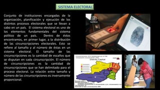 Conjunto de instituciones encargadas de la
organización, planificación y ejecución de los
distintos procesos electorales que se llevan a
cabo en un país. El sistema electoral es uno de
los elementos fundamentales del sistema
político de un país. Dentro de éstos
encontramos, en primer lugar, a la distribución
de las circunscripciones electorales. Esto se
refiere al tamaño y al número de éstas en un
sistema electoral. El tamaño de las
circunscripciones es la cantidad de escaños que
se disputan en cada circunscripción. El número
de circunscripciones es la cantidad de
circunscripciones que se han delimitado para el
proceso electoral. La relación entre tamaño y
número de las circunscripciones es inversamente
proporcional.
SISTEMA ELECTORAL
 