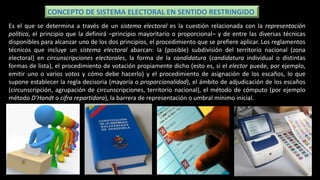 Es el que se determina a través de un sistema electoral es la cuestión relacionada con la representación
política, el principio que la definirá –principio mayoritario o proporcional– y de entre las diversas técnicas
disponibles para alcanzar uno de los dos principios, el procedimiento que se prefiere aplicar. Los reglamentos
técnicos que incluye un sistema electoral abarcan: la (posible) subdivisión del territorio nacional (zona
electoral) en circunscripciones electorales, la forma de la candidatura (candidatura individual o distintas
formas de lista), el procedimiento de votación propiamente dicho (esto es, si el elector puede, por ejemplo,
emitir uno o varios votos y cómo debe hacerlo) y el procedimiento de asignación de los escaños, lo que
supone establecer la regla decisoria (mayoría o proporcionalidad), el ámbito de adjudicación de los escaños
(circunscripción, agrupación de circunscripciones, territorio nacional), el método de cómputo (por ejemplo
método D’Hondt o cifra repartidora), la barrera de representación o umbral mínimo inicial.
CONCEPTO DE SISTEMA ELECTORAL EN SENTIDO RESTRINGIDO
 
