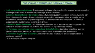 - 1. Circunscripciones electorales. Ámbito donde se lleva a cabo una elección; pueden ser uninominales,
si se elige un escaño o plurinominales, si se elige más de un escaño.
- 2. Formas de candidatura y de votación. Las postulaciones pueden hacerse en forma individual o por
lista. - Fórmulas electorales. Los procedimientos matemáticos para determinar al ganador o a los
triunfadores. Las fórmulas mayoritarias pueden ser de mayoría relativa o absoluta. Las fórmulas
proporcionales pueden ser de cociente o de divisor.
- 3. Barreras legales o umbrales. Los requisitos establecidos por la ley en votos o en porcentajes de
votos que requieren obtener los partidos para acceder a la repartición de escaños.
- 4. Formas de conversión de votos en escaños o Umbral efectivo . La medida estadística que, en
porcentaje de votos, expresa el costo de un escaño en un sistema electoral determinado.
- 5. Tamaño o magnitud de la asamblea. El número total de escaños por los que se compite en la
contienda electoral
y que integran el órgano colegiado.
QUE SON LOS ELEMENTOS DEL SISTEMA ELECTORAL?
 