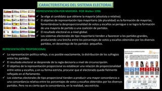 CARACTERISTICAS DEL SISTEMA ELECTORAL
REPRESENTACIÓN PROPORCIONAL
 La representación política refleja, si es posible exactamente, la distribución de los sufragios
entre los partidos.
 El resultado electoral se desprende de la regla decisoria a nivel de circunscripción.
 El objetivo de la representación proporcional es establecer una relación de proporcionalidad
entre votos y escaños, y en su forma estricta, procurar que el electorado quede fielmente
reflejado en el Parlamento.
 Los sistemas electorales de tipo proporcional tienden a producir una mayor concordancia o
una concordancia relativa entre los porcentajes de votos y escaños obtenidos por los diversos
partidos. Pero no es cierto que la concordancia, en la realidad, sea estricta.
REPRESENTACIÓN POR MAYORÍA POR Walker 1996
 Se elige al candidato que obtiene la mayoría (absoluta o relativa).
 El objetivo de representación tipo mayoritario (de pluralidad) es la formación de mayorías;
fomentándose la desproporcionalidad de votos y escaños se persigue o se logra la formación
de una mayoría de partido o una coalición de partidos.
 El resultado electoral es a nivel global.
 Los sistemas electorales de tipo mayoritario tienden a favorecer a los partidos grandes,
produciendo una brecha entre los porcentajes de votos y escaños obtenidos por los diversos
partidos, en desventaja de los partidos pequeños.
 