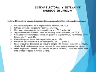 SISTEMA ELECTORAL Y SISTEMAS DE
PARTIDOS EN URUGUAY
Sistema Electoral, se basa en la representación proporcional integral caracterizado por:
 Inscripción obligatoria en el Registro Cívico Nacional, art. 77,1.
 Sufragio universal, obligatorio y secreto, art. 77,2.
 Elecciones internas en los partidos políticos, art. 77,12 y disp. W.
 Separación temporal de elecciones nacionales y departamentales, art. 77,9.
 Consagración de candidatura única por partido a la presidencia, suprimiendo ley de
lemas, art. 151 y art. 88.
 Eventual segunda vuelta (Bolotage o balotaje), art. 151.
 Limitación de candidaturas a las intendencias, art. 271 y disp. Z.
 Poder ejecutivo: Elecciones de mayoría simple. De ninguno conseguir la mayoría
simple, los 2 candidatos con mayor cantidad de votos pasan a una segunda vuelta.
 Poder legislativo: Senado, circunscripción única nacional, triple voto simultaneo,
lista cerrada se aplica el método D’Hond.
 