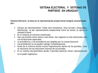 SISTEMA ELECTORAL Y SISTEMAS DE
PARTIDOS EN URUGUAY
Sistema Electoral, se basa en la representación proporcional integral caracterizado
por:
 Cámara de representantes: Triple voto simultaneo, lista cerrada y bloqueada,
distribución es por representación proporcional entre los lemas, se aplica el
método D’Hond.
 Es un sistema en extremo complicado.
 Hay una división entre lemas y sub lemas. Son regiones no solo electorales sino
con atribuciones especiales.
 La presidencia y vice presidencia son elegidos por el cuerpo electoral.
 Los presidentes no se pueden reelegir inmediatamente.
 Antes de la reforma existía mucha fragmentación dentro de los partidos, esto
se soluciono con las elecciones internas de los partidos.
 Es un sistema pluripartidista donde 5 partidos políticos tienen representación
en el poder legislativo.
 