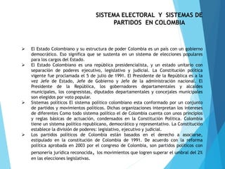  El Estado Colombiano y su estructura de poder Colombia es un país con un gobierno
democrático. Eso significa que se sustenta en un sistema de elecciones populares
para los cargos del Estado.
 El Estado Colombiano es una república presidencialista, y un estado unitario con
separación de poderes ejecutivo, legislativo y judicial. La Constitución política
vigente fue proclamada el 5 de julio de 1991. El Presidente de la República es a la
vez Jefe de Estado, Jefe de Gobierno y Jefe de la administración nacional. El
Presidente de la República, los gobernadores departamentales y alcaldes
municipales, los congresistas, diputados departamentales y concejales municipales
son elegidos por voto popular.
 Sistemas políticos El sistema político colombiano esta conformado por un conjunto
de partidos y movimientos políticos. Dichas organizaciones interpretan los intereses
de diferentes Como todo sistema político el de Colombia cuenta con unos principios
y reglas básicas de actuación, condensados en la Constitución Política. Colombia
tiene un sistema político republicano, democrático y representativo. La Constitución
establece la división de poderes: legislativo, ejecutivo y judicial.
 Los partidos políticos de Colombia están basados en el derecho a asociarse,
estipulado en la constitución de Colombia de 1991. De acuerdo con la reforma
política aprobada en 2003 por el congreso de Colombia, son partidos políticos con
personería jurídica reconocida, los movimientos que logren superar el umbral del 2%
en las elecciones legislativas.
SISTEMA ELECTORAL Y SISTEMAS DE
PARTIDOS EN COLOMBIA
 
