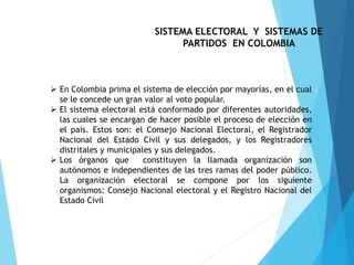 SISTEMA ELECTORAL Y SISTEMAS DE
PARTIDOS EN COLOMBIA
 En Colombia prima el sistema de elección por mayorías, en el cual
se le concede un gran valor al voto popular.
 El sistema electoral está conformado por diferentes autoridades,
las cuales se encargan de hacer posible el proceso de elección en
el país. Estos son: el Consejo Nacional Electoral, el Registrador
Nacional del Estado Civil y sus delegados, y los Registradores
distritales y municipales y sus delegados.
 Los órganos que constituyen la llamada organización son
autónomos e independientes de las tres ramas del poder público.
La organización electoral se compone por los siguiente
organismos: Consejo Nacional electoral y el Registro Nacional del
Estado Civil
 