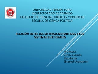 UNIVERSIDAD FERMIN TORO
VICERECTORADO ACADEMICO
FACULTAD DE CIENCIAS JURIDICAS Y POLITICAS
ESCUELA DE CIENCA POLITICA
RELACIÓN ENTRE LOS SISTEMAS DE PARTIDOS Y LOS
SISTEMAS ELECTORALES
Profesora:
Jenny Guzmán
Estudiante:
Ibranyeli Aranguren
 