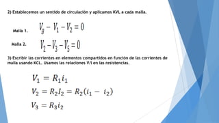 2) Establecemos un sentido de circulación y aplicamos KVL a cada malla.

Malla 1.
Malla 2.

3) Escribir las corrientes en elementos compartidos en función de las corrientes de
malla usando KCL. Usamos las relaciones V/I en las resistencias.

 