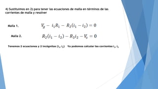 4) Sustituimos en 2) para tener las ecuaciones de malla en términos de las
corrientes de malla y resolver

Malla 1.
Malla 2.
Tenemos 2 ecuaciones y 2 incógnitas (i1, i2)

Ya podemos calcular las corrientes i1, i2

 