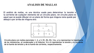 ANALISIS DE MALLAS
El análisis de mallas, es una técnica usada para determinar la tensión o
la corriente de cualquier elemento de un circuito plano. Un circuito plano es
aquel que se puede dibujar en un plano de forma que ninguna rama quede por
debajo o por arriba de ninguna otra

Circuito plano con mallas esenciales 1, 2, y 3. R1, R2, R3, 1/sc, y Ls representan la impedancia
de las resistencias, el condensador y el inductor. Vs e Is representan la tensión y la corriente
de la fuente de tensión y de la fuente de corriente, respectivamente.

 