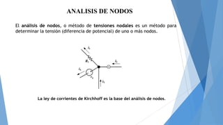 ANALISIS DE NODOS
El análisis de nodos, o método de tensiones nodales es un método para
determinar la tensión (diferencia de potencial) de uno o más nodos.

La ley de corrientes de Kirchhoff es la base del análisis de nodos.

 