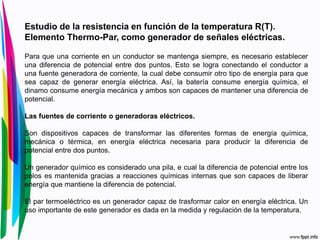 Estudio de la resistencia en función de la temperatura R(T).
Elemento Thermo-Par, como generador de señales eléctricas.
Para que una corriente en un conductor se mantenga siempre, es necesario establecer
una diferencia de potencial entre dos puntos. Esto se logra conectando el conductor a
una fuente generadora de corriente, la cual debe consumir otro tipo de energía para que
sea capaz de generar energía eléctrica. Así, la batería consume energía química, el
dinamo consume energía mecánica y ambos son capaces de mantener una diferencia de
potencial.
Las fuentes de corriente o generadoras eléctricos.
Son dispositivos capaces de transformar las diferentes formas de energía química,
mecánica o térmica, en energía eléctrica necesaria para producir la diferencia de
potencial entre dos puntos.
Un generador químico es considerado una pila, e cual la diferencia de potencial entre los
polos es mantenida gracias a reacciones químicas internas que son capaces de liberar
energía que mantiene la diferencia de potencial.
El par termoeléctrico es un generador capaz de trasformar calor en energía eléctrica. Un
uso importante de este generador es dada en la medida y regulación de la temperatura.
 