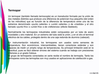 Termopar
Un termopar (también llamado termocople) es un transductor formado por la unión de
dos metales distintos que produce una diferencia de potencial muy pequeña (del orden
de los milivoltios) que es función de la diferencia de temperatura entre uno de los
extremos denominado «punto caliente» o «unión caliente» o de «medida» y el otro
llamado «punto frío» o «unión fría» o de «referencia» (efecto Seebeck).
Normalmente los termopares industriales están compuestos por un tubo de acero
inoxidable u otro material. En un extremo del tubo está la unión, y en el otro el terminal
eléctrico de los cables, protegido dentro de una caja redonda de aluminio (cabezal).
En instrumentación industrial, los termopares son usados como sensores de
temperatura. Son económicos, intercambiables, tienen conectores estándar y son
capaces de medir un amplio rango de temperaturas. Su principal limitación está en la
exactitud, pues es fácil obtener errores del sistema cuando se trabaja con precisiones
inferiores a un grado Celsius.
El grupo de termopares conectados en serie recibe el nombre de termopila. Tanto los
termopares como las termopilas son muy usados en aplicaciones de calefacción a gas.
 