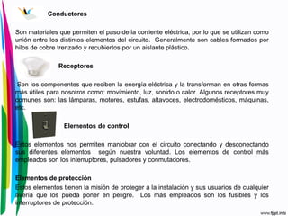 Conductores
Son materiales que permiten el paso de la corriente eléctrica, por lo que se utilizan como
unión entre los distintos elementos del circuito. Generalmente son cables formados por
hilos de cobre trenzado y recubiertos por un aislante plástico.
Receptores
Son los componentes que reciben la energía eléctrica y la transforman en otras formas
más útiles para nosotros como: movimiento, luz, sonido o calor. Algunos receptores muy
comunes son: las lámparas, motores, estufas, altavoces, electrodomésticos, máquinas,
etc.
Elementos de control
Estos elementos nos permiten maniobrar con el circuito conectando y desconectando
sus diferentes elementos según nuestra voluntad. Los elementos de control más
empleados son los interruptores, pulsadores y conmutadores.
Elementos de protección
Estos elementos tienen la misión de proteger a la instalación y sus usuarios de cualquier
avería que los pueda poner en peligro. Los más empleados son los fusibles y los
interruptores de protección.
 