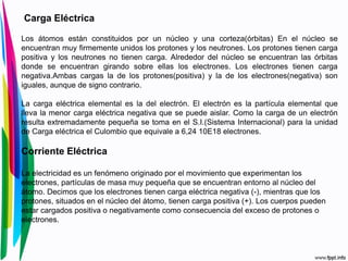 Carga Eléctrica
Los átomos están constituidos por un núcleo y una corteza(órbitas) En el núcleo se
encuentran muy firmemente unidos los protones y los neutrones. Los protones tienen carga
positiva y los neutrones no tienen carga. Alrededor del núcleo se encuentran las órbitas
donde se encuentran girando sobre ellas los electrones. Los electrones tienen carga
negativa.Ambas cargas la de los protones(positiva) y la de los electrones(negativa) son
iguales, aunque de signo contrario.
La carga eléctrica elemental es la del electrón. El electrón es la partícula elemental que
lleva la menor carga eléctrica negativa que se puede aislar. Como la carga de un electrón
resulta extremadamente pequeña se toma en el S.I.(Sistema Internacional) para la unidad
de Carga eléctrica el Culombio que equivale a 6,24 10E18 electrones.
Corriente Eléctrica
La electricidad es un fenómeno originado por el movimiento que experimentan los
electrones, partículas de masa muy pequeña que se encuentran entorno al núcleo del
átomo. Decimos que los electrones tienen carga eléctrica negativa (-), mientras que los
protones, situados en el núcleo del átomo, tienen carga positiva (+). Los cuerpos pueden
estar cargados positiva o negativamente como consecuencia del exceso de protones o
electrones.
 