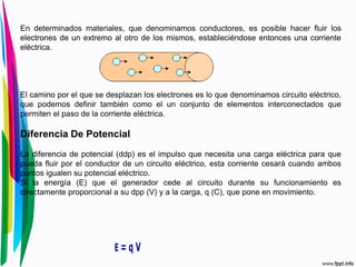 En determinados materiales, que denominamos conductores, es posible hacer fluir los
electrones de un extremo al otro de los mismos, estableciéndose entonces una corriente
eléctrica.
El camino por el que se desplazan los electrones es lo que denominamos circuito eléctrico,
que podemos definir también como el un conjunto de elementos interconectados que
permiten el paso de la corriente eléctrica.
Diferencia De Potencial
La diferencia de potencial (ddp) es el impulso que necesita una carga eléctrica para que
pueda fluir por el conductor de un circuito eléctrico, esta corriente cesará cuando ambos
puntos igualen su potencial eléctrico.
Si la energía (E) que el generador cede al circuito durante su funcionamiento es
directamente proporcional a su dpp (V) y a la carga, q (C), que pone en movimiento.
 