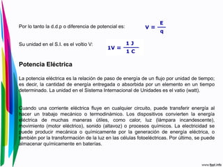 Por lo tanto la d.d.p o diferencia de potencial es:
Su unidad en el S.I. es el voltio V:
Potencia Eléctrica
La potencia eléctrica es la relación de paso de energía de un flujo por unidad de tiempo;
es decir, la cantidad de energía entregada o absorbida por un elemento en un tiempo
determinado. La unidad en el Sistema Internacional de Unidades es el vatio (watt).
Cuando una corriente eléctrica fluye en cualquier circuito, puede transferir energía al
hacer un trabajo mecánico o termodinámico. Los dispositivos convierten la energía
eléctrica de muchas maneras útiles, como calor, luz (lámpara incandescente),
movimiento (motor eléctrico), sonido (altavoz) o procesos químicos. La electricidad se
puede producir mecánica o químicamente por la generación de energía eléctrica, o
también por la transformación de la luz en las células fotoeléctricas. Por último, se puede
almacenar químicamente en baterías.
 
