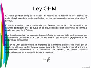 Ley OHM.
El ohmio (también ohm) es la unidad de medida de la resistencia que oponen los
materiales al paso de la corriente eléctrica y se representa con el símbolo o letra griega Ω
(omega).
El ohmio se define como la resistencia que ofrece al paso de la corriente eléctrica una
columna de mercurio (Hg) de 106,3 cm de alto, con una sección transversal de 1 mm2, a
una temperatura de 0º Celsius.
Esta ley relaciona los tres componentes que influyen en una corriente eléctrica, como son
la intensidad (I), la diferencia de potencial o tensión (V) y la resistencia (R) que ofrecen los
materiales o conductores.
La Ley de Ohm establece que "la intensidad de la corriente eléctrica que circula por un
conductor eléctrico es directamente proporcional a la diferencia de potencial aplicada e
inversamente proporcional a la resistencia del mismo", se puede expresar
matemáticamente en la siguiente fórmula o ecuación:
 