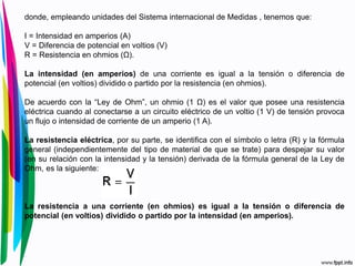 donde, empleando unidades del Sistema internacional de Medidas , tenemos que:
I = Intensidad en amperios (A)
V = Diferencia de potencial en voltios (V)
R = Resistencia en ohmios (Ω).
La intensidad (en amperios) de una corriente es igual a la tensión o diferencia de
potencial (en voltios) dividido o partido por la resistencia (en ohmios).
De acuerdo con la “Ley de Ohm”, un ohmio (1 Ω) es el valor que posee una resistencia
eléctrica cuando al conectarse a un circuito eléctrico de un voltio (1 V) de tensión provoca
un flujo o intensidad de corriente de un amperio (1 A).
La resistencia eléctrica, por su parte, se identifica con el símbolo o letra (R) y la fórmula
general (independientemente del tipo de material de que se trate) para despejar su valor
(en su relación con la intensidad y la tensión) derivada de la fórmula general de la Ley de
Ohm, es la siguiente:
La resistencia a una corriente (en ohmios) es igual a la tensión o diferencia de
potencial (en voltios) dividido o partido por la intensidad (en amperios).
 
