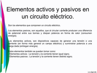 Elementos activos y pasivos en
un circuito eléctrico.
Son los elementos que componen un circuito eléctrico.
Los elementos pasivos, son aquellos, que al circular corriente producen una diferencia
de potencial entre sus bornes y disipan potencia en forma de calor (consumen
energía).
Los elementos activos, son dispositivos capaces de generar una tensión o una
corriente (en forma más general un campo eléctrico) y suministrar potencia a una
carga dada (entregan energía).
Estos elementos también se pueden tomar como:
- Elementos activos : La tensión y la corriente tienen igual signo.
- Elementos pasivos : La tensión y la corriente tienen distinto signo.
 