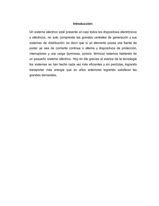 Introducción:
Un sistema eléctrico está presente en casi todos los dispositivos electrónicos
y eléctricos, no solo comprende las grandes centrales de generación y sus
sistemas de distribución; es decir que si un elemento posee una fuente de
poder ya sea de corriente continua o alterna y dispositivos de protección,
interruptores y una carga (luminosa, sonora, térmica) estamos hablando de
un pequeño sistema eléctrico. Hoy en día gracias al avance de la tecnología
los sistemas se han hecho cada vez más eficientes y sin perdidas, logrando
transportar más energía que en años anteriores logrando satisfacer las
grandes demandas.
 
