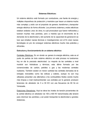 Sistemas Eléctricos:
Un sistema eléctrico está formado por conductores, una fuente de energía y
múltiples dispositivos de protección y maniobra que hacen un sistema mucho
más complejo y unido con el propósito de generar, transformar y transportar
energía eléctrica de forma eficiente. Los primeros sistemas y redes eléctricas
estaban aislados unos de otros, lo cual provocaban que fueran ineficientes y
tuvieran muchas más perdidas, pero a medida que el crecimiento de la
demanda de la electricidad y del aumento de la capacidad de generación se
tuvo que emplear nuevas técnicas e investigaciones con el fin crear nuevas
tecnologías en pro de conseguir sistemas eléctricos mucho más potentes y
eficientes.
Estructura y funcionamiento de un sistema eléctrico:
Centrales Eléctricas: Es en donde se genera la energía eléctrica, este es el
punto de partida de todo sistema eléctrico sin este proceso no tuviéramos
hoy en día la preciada electricidad. La mayoría de las centrales a nivel
mundial son hidráulicas y térmicas, esta última formada por las
convencionales de carbón, petróleo o gas y las modernas centrales
nucleares. También existen en menor cantidad las centrales derivadas de la
energías renovables como las eólicas y solares, aunque no son muy
utilizadas presentan una alternativa a los combustibles fósiles siendo mucho
más limpias a nivel medioambiental. Las centrales por lo general, producen
tensiones de alrededor de 5 a 30 KV con una frecuencia de 60 Hz en
Venezuela.
Estaciones Elevadoras: Aquí se eleva los niveles de tensión provenientes de
la central eléctrica en alrededor de 100 a 400 KV denominadas alta tensión
para disminuir las perdidas y así poder transportar la electricidad a grandes
distancias.
 