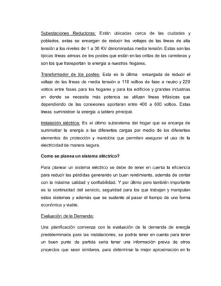 Subestaciones Reductoras: Están ubicadas cerca de las ciudades y
poblados, estas se encargan de reducir los voltajes de las líneas de alta
tensión a los niveles de 1 a 36 KV denominadas media tensión. Estas son las
típicas líneas aéreas de los postes que están en las orillas de las carreteras y
son los que transportan la energía a nuestros hogares.
Transformador de los postes: Esta es la última encargada de reducir el
voltaje de las líneas de media tensión a 110 voltios de fase a neutro y 220
voltios entre fases para los hogares y para los edificios y grandes industrias
en donde se necesita más potencia se utilizan líneas trifásicas que
dependiendo de las conexiones aportaran entre 400 a 600 voltios. Estas
líneas suministran la energía a tablero principal.
Instalación eléctrica: Es el último subsistema del hogar que se encarga de
suministrar la energía a las diferentes cargas por medio de los diferentes
elementos de protección y maniobra que permiten asegurar el uso de la
electricidad de manera segura.
Como se planea un sistema eléctrico?
Para planear un sistema eléctrico se debe de tener en cuenta la eficiencia
para reducir las pérdidas generando un buen rendimiento, además de contar
con la máxima calidad y confiabilidad. Y por último pero también importante
es la continuidad del servicio, seguridad para los que trabajan y manipulan
estos sistemas y además que se sustente al pasar el tiempo de una forma
económica y viable.
Evaluación de la Demanda:
Una planificación comienza con la evaluación de la demanda de energía
predeterminada para las instalaciones, se podría tener en cuenta para tener
un buen punto de partida seria tener una información previa de otros
proyectos que sean similares, para determinar la mejor aproximación en lo
 