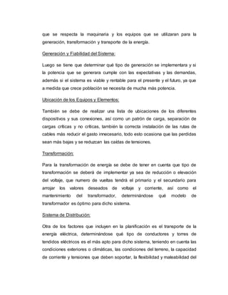 que se respecta la maquinaria y los equipos que se utilizaran para la
generación, transformación y transporte de la energía.
Generación y Fiabilidad del Sistema:
Luego se tiene que determinar qué tipo de generación se implementara y si
la potencia que se generara cumple con las expectativas y las demandas,
además si el sistema es viable y rentable para el presente y el futuro, ya que
a medida que crece población se necesita de mucha más potencia.
Ubicación de los Equipos y Elementos:
También se debe de realizar una lista de ubicaciones de los diferentes
dispositivos y sus conexiones, así como un patrón de carga, separación de
cargas críticas y no críticas, también la correcta instalación de las rutas de
cables más reducir el gasto innecesario, todo esto ocasiona que las perdidas
sean más bajas y se reduzcan las caídas de tensiones.
Transformación:
Para la transformación de energía se debe de tener en cuenta que tipo de
transformación se deberá de implementar ya sea de reducción o elevación
del voltaje, que numero de vueltas tendrá el primario y el secundario para
arrojar los valores deseados de voltaje y corriente, así como el
mantenimiento del transformador, determinándose qué modelo de
transformador es óptimo para dicho sistema.
Sistema de Distribución:
Otra de los factores que incluyen en la planificación es el transporte de la
energía eléctrica, determinándose qué tipo de conductores y torres de
tendidos eléctricos es el más apto para dicho sistema, teniendo en cuenta las
condiciones exteriores o climáticas, las condiciones del terreno, la capacidad
de corriente y tensiones que deben soportar, la flexibilidad y maleabilidad del
 