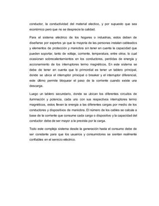 conductor, la conductividad del material electico, y por supuesto que sea
económico pero que no se desprecie la calidad.
Para el sistema eléctrico de los hogares o industrias, estos deben de
diseñarse por expertos ya que la mayoría de las personas instalan cableados
y elementos de protección y maniobra sin tener en cuenta la capacidad que
pueden soportar, tanto de voltaje, corriente, temperatura, entre otros; lo cual
ocasionan sobrecalentamientos en los conductores, perdidas de energía y
accionamiento de los interruptores termo magnéticos. En este sistema se
debe de tener en cuenta que lo primordial es tener un tablero principal,
donde se ubica el interruptor principal o breaker y el interruptor diferencial,
este último permite bloquear el paso de la corriente cuando existe una
descarga.
Luego un tablero secundario, donde se ubican los diferentes circuitos de
iluminación y potencia, cada uno con sus respectivos interruptores termo
magnéticos, estos llevan la energía a las diferentes cargas por medio de los
conductores y dispositivos de maniobra. El número de los cables se calcula a
base de la corriente que consume cada carga o dispositivo y la capacidad del
conductor debe de ser mayor a la prevista por la carga.
Todo este complejo sistema desde la generación hasta el consumo debe de
ser constante para que los usuarios y consumidores se sientan realmente
confiables en el servicio eléctrico.
 