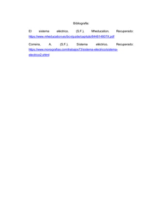 Bibliografía:
El sistema eléctrico. (S.F.). Mheducation. Recuperado:
https://www.mheducation.es/bcv/guide/capitulo/844814807X.pdf
Correira, A. (S.F.). Sistema eléctrico. Recuperado:
https://www.monografias.com/trabajos73/sistema-electrico/sistema-
electrico2.shtml
 